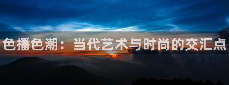后浪电视剧免费观看完整版西瓜影院：色播色潮：当代艺术与时尚的交汇点